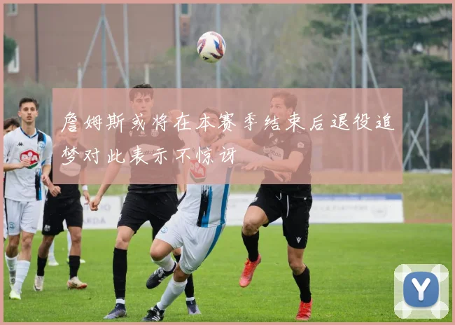 詹姆斯或将在本赛季结束后退役追梦对此表示不惊讶