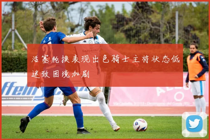 活塞轮换表现出色骑士主将状态低迷致困境加剧