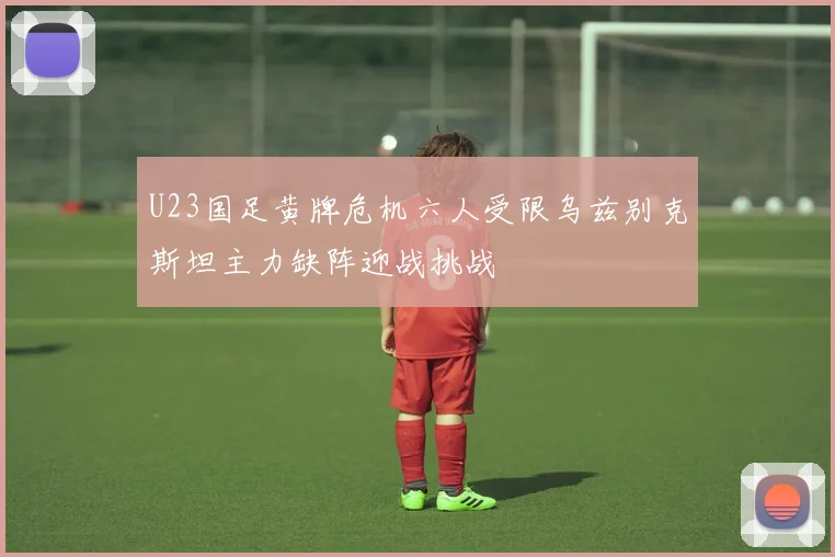 U23国足黄牌危机六人受限乌兹别克斯坦主力缺阵迎战挑战
