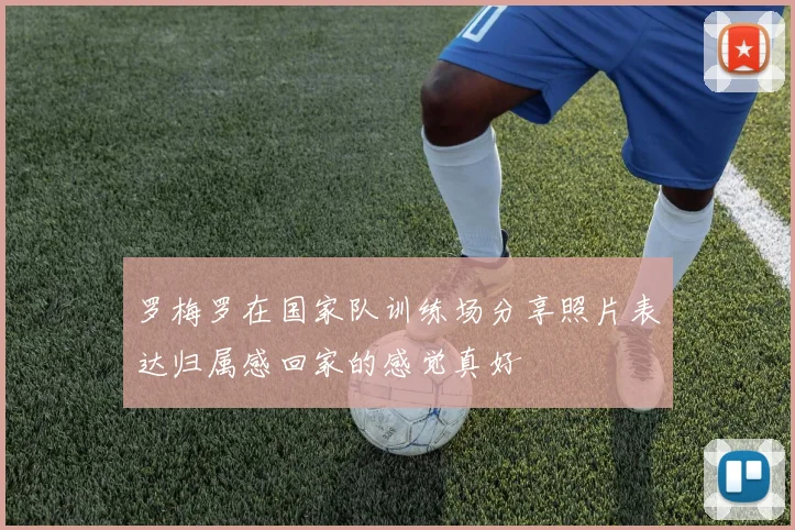 罗梅罗在国家队训练场分享照片表达归属感回家的感觉真好