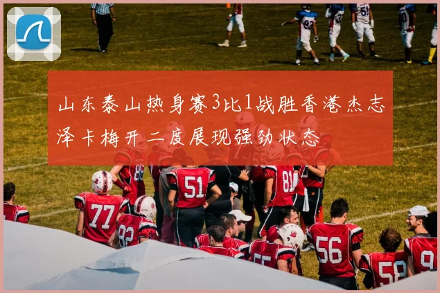 山东泰山热身赛3比1战胜香港杰志泽卡梅开二度展现强劲状态