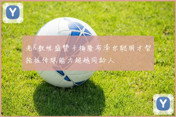 老K教练盛赞卡梅隆布泽尔聪明才智抢板传球能力超越同龄人