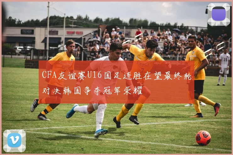 CFA友谊赛U16国足连胜在望最终轮对决韩国争夺冠军荣耀