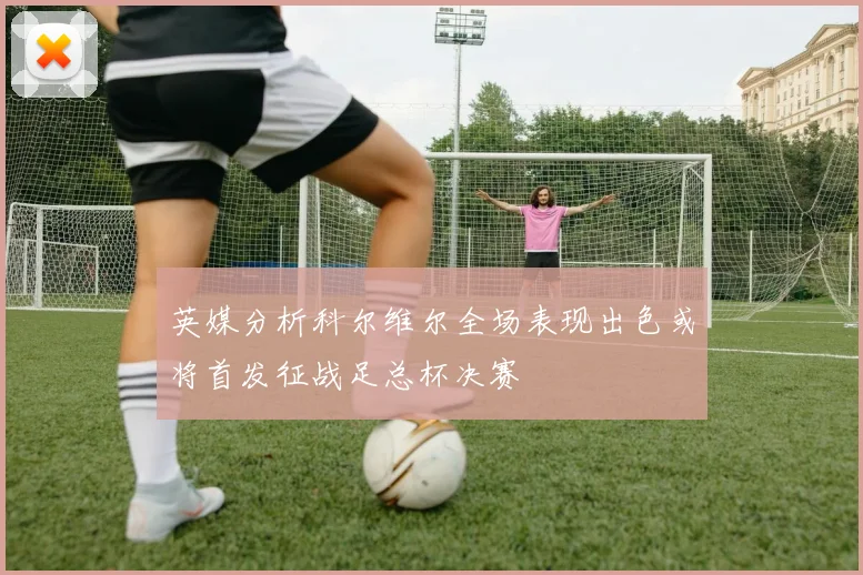 英媒分析科尔维尔全场表现出色或将首发征战足总杯决赛