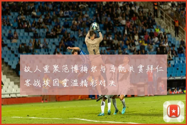 故人重聚范博梅尔与马凯共赏拜仁客战埃因霍温精彩对决