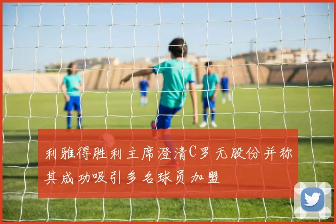 利雅得胜利主席澄清C罗无股份并称其成功吸引多名球员加盟